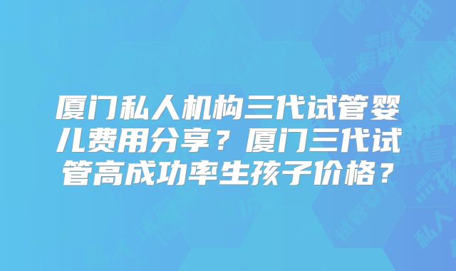 厦门私人机构三代试管婴儿费用分享？厦门三代试管高成功率生孩子价格？
