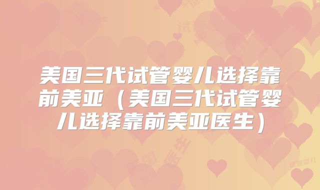 美国三代试管婴儿选择靠前美亚（美国三代试管婴儿选择靠前美亚医生）