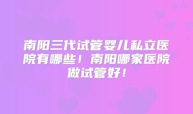南阳三代试管婴儿私立医院有哪些!南阳哪家医院做试管好!