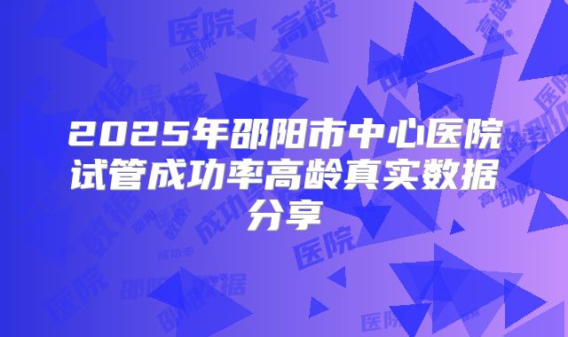 2025年邵阳市中心医院试管成功率高龄真实数据分享