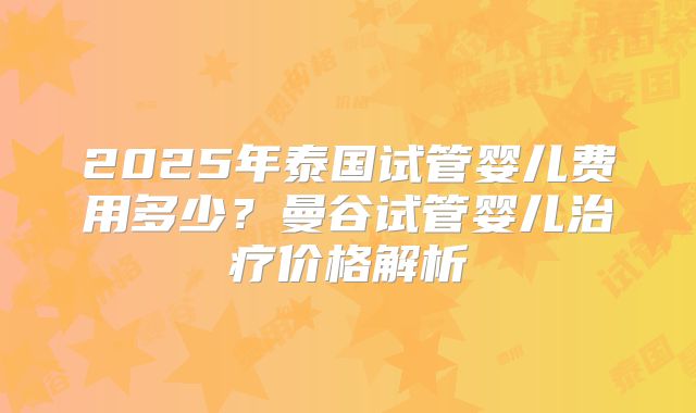 2025年泰国试管婴儿费用多少？曼谷试管婴儿治疗价格解析
