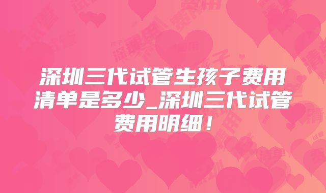 深圳三代试管生孩子费用清单是多少_深圳三代试管费用明细！