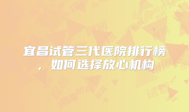 宜昌试管三代医院排行榜,如何选择放心机构
