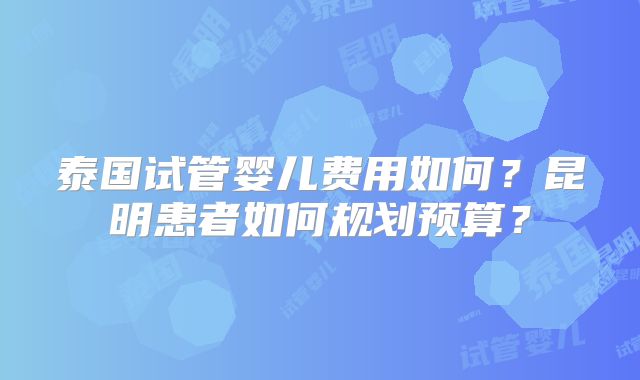 泰国试管婴儿费用如何?昆明患者如何规划预算?