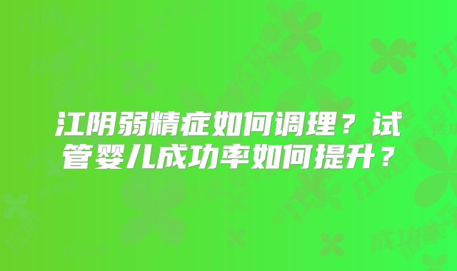 江阴弱精症如何调理?试管婴儿成功率如何提升?