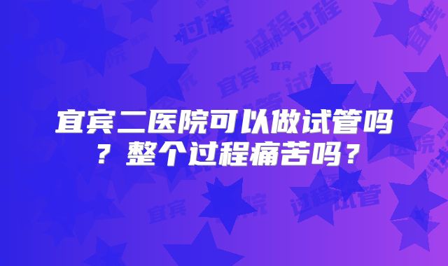 宜宾二医院可以做试管吗?整个过程痛苦吗?