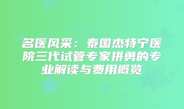 名医风采：泰国杰特宁医院三代试管专家拼勇的专业解读与费用概览