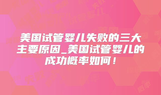 美国试管婴儿失败的三大主要原因_美国试管婴儿的成功概率如何！