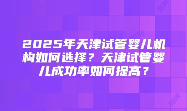 2025年天津试管婴儿机构如何选择?天津试管婴儿成功率如何提高?