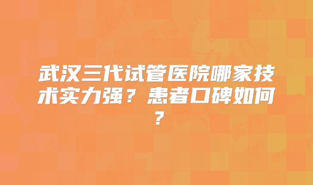 武汉三代试管医院哪家技术实力强?患者口碑如何?