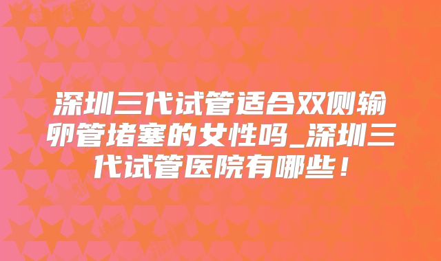 深圳三代试管适合双侧输卵管堵塞的女性吗_深圳三代试管医院有哪些!