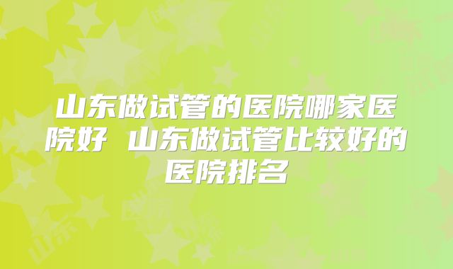 山东做试管的医院哪家医院好 山东做试管比较好的医院排名