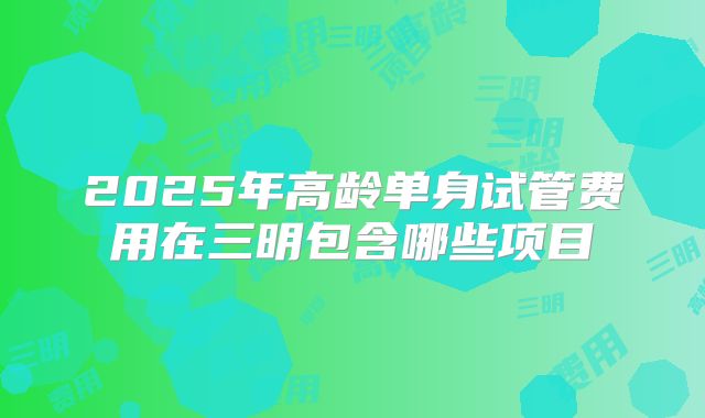 2025年高龄单身试管费用在三明包含哪些项目