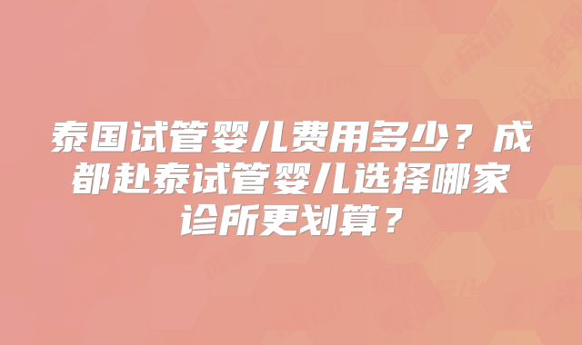 泰国试管婴儿费用多少？成都赴泰试管婴儿选择哪家诊所更划算？