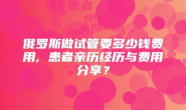 俄罗斯做试管要多少钱费用, 患者亲历经历与费用分享?