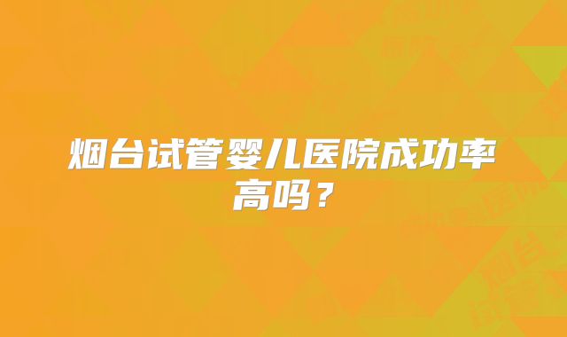 烟台试管婴儿医院成功率高吗?