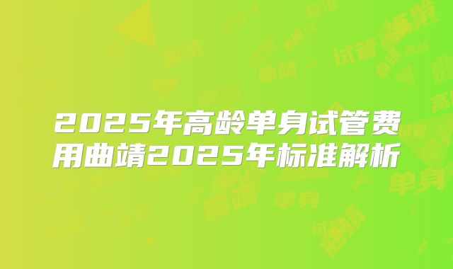 2025年高龄单身试管费用曲靖2025年标准解析