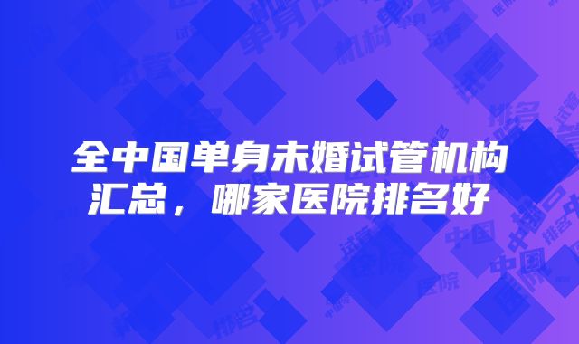 全中国单身未婚试管机构汇总，哪家医院排名好