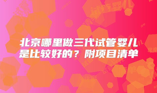 北京哪里做三代试管婴儿是比较好的?附项目清单