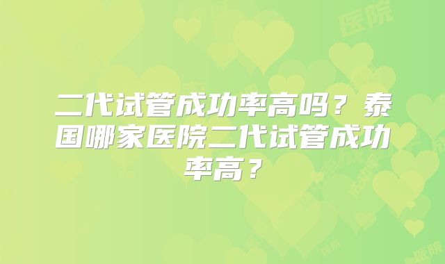二代试管成功率高吗?泰国哪家医院二代试管成功率高?