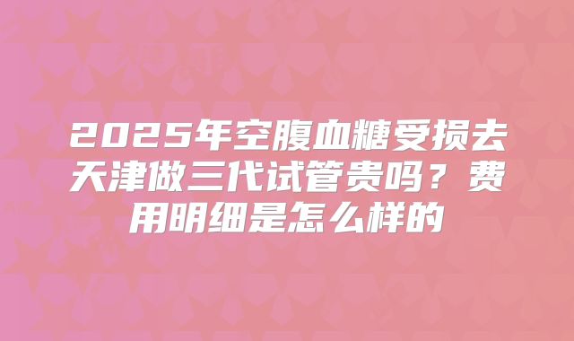 2025年空腹血糖受损去天津做三代试管贵吗?费用明细是怎么样的