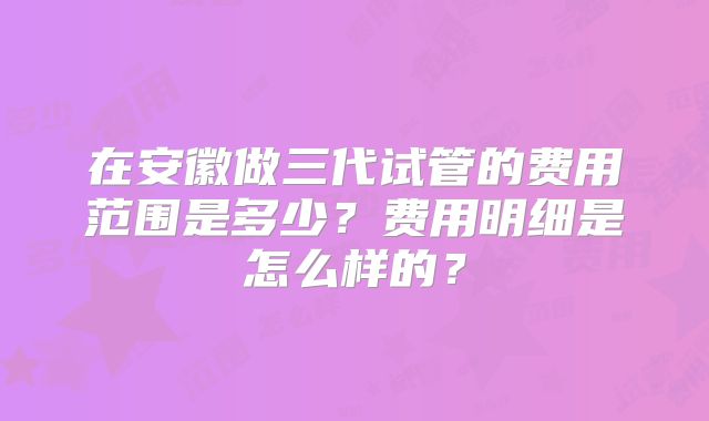 在安徽做三代试管的费用范围是多少？费用明细是怎么样的？