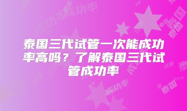 泰国三代试管一次能成功率高吗?了解泰国三代试管成功率