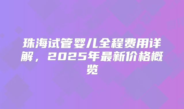 珠海试管婴儿全程费用详解,2025年最新价格概览