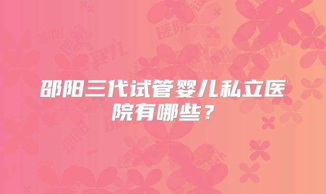 邵阳三代试管婴儿私立医院有哪些?