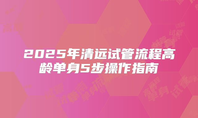 2025年清远试管流程高龄单身5步操作指南
