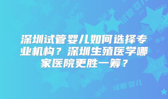 深圳试管婴儿如何选择专业机构?深圳生殖医学哪家医院更胜一筹?