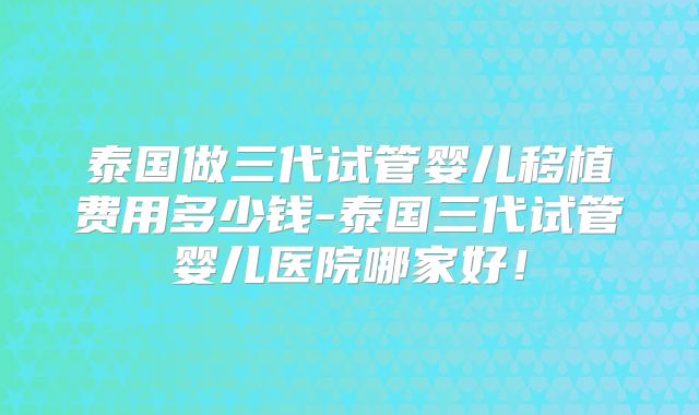 泰国做三代试管婴儿移植费用多少钱-泰国三代试管婴儿医院哪家好!