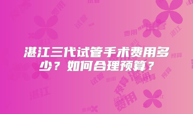 湛江三代试管手术费用多少?如何合理预算?