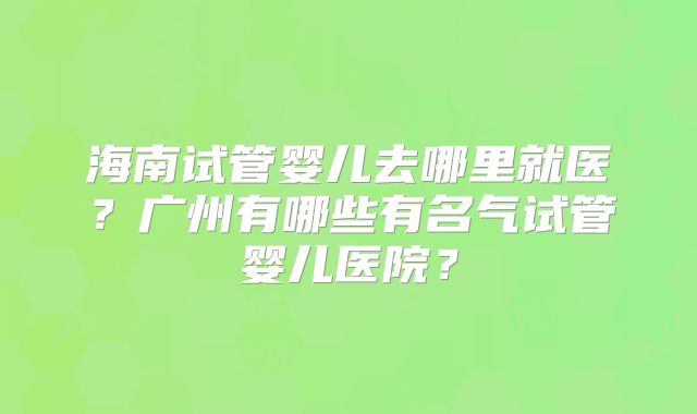 海南试管婴儿去哪里就医?广州有哪些有名气试管婴儿医院?