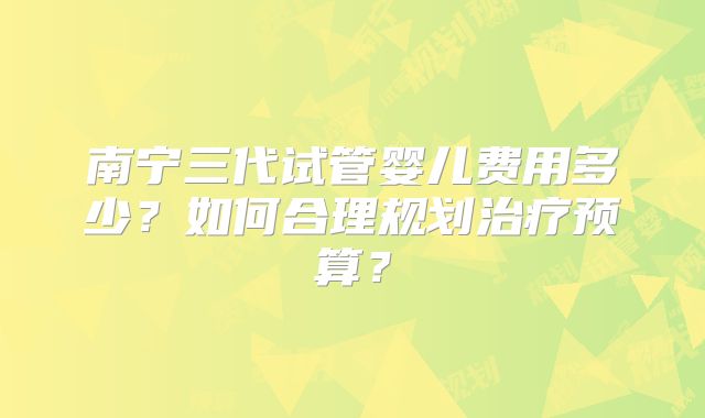 南宁三代试管婴儿费用多少?如何合理规划治疗预算?