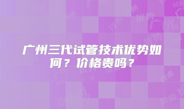 广州三代试管技术优势如何?价格贵吗?