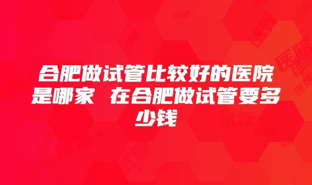 合肥做试管比较好的医院是哪家 在合肥做试管要多少钱