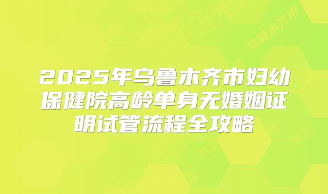 2025年乌鲁木齐市妇幼保健院高龄单身无婚姻证明试管流程全攻略