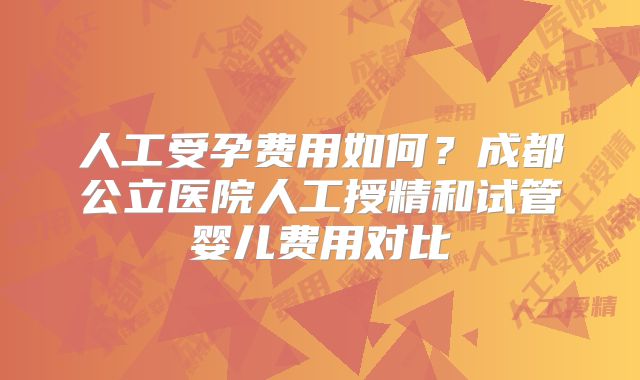 人工受孕费用如何？成都公立医院人工授精和试管婴儿费用对比