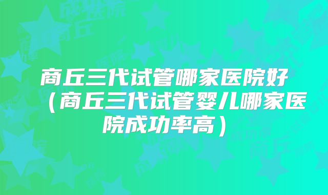 商丘三代试管哪家医院好(商丘三代试管婴儿哪家医院成功率高)