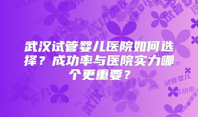 武汉试管婴儿医院如何选择?成功率与医院实力哪个更重要?