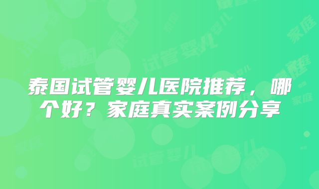 泰国试管婴儿医院推荐，哪个好？家庭真实案例分享