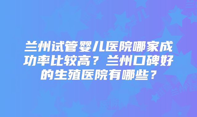 兰州试管婴儿医院哪家成功率比较高?兰州口碑好的生殖医院有哪些?
