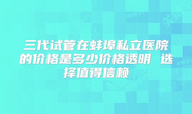 三代试管在蚌埠私立医院的价格是多少价格透明 选择值得信赖