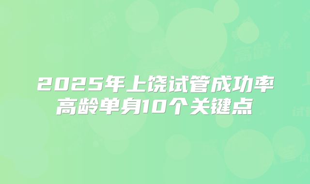 2025年上饶试管成功率高龄单身10个关键点