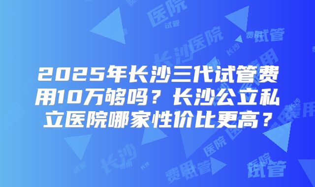 2025年长沙三代试管费用10万够吗?长沙公立私立医院哪家性价比更高?