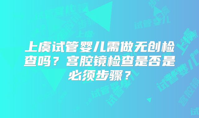 上虞试管婴儿需做无创检查吗?宫腔镜检查是否是必须步骤?