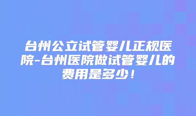 台州公立试管婴儿正规医院-台州医院做试管婴儿的费用是多少！