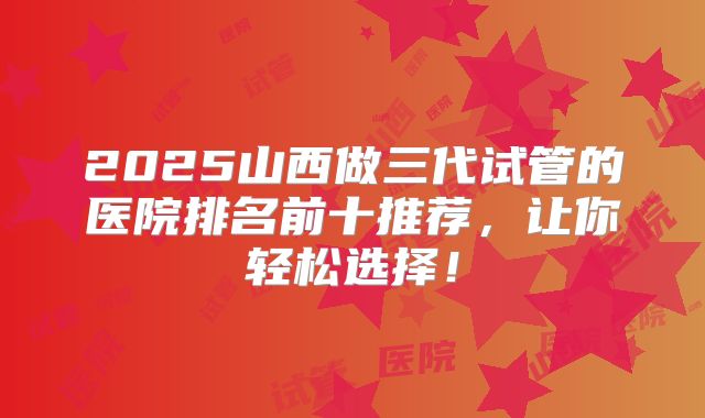 2025山西做三代试管的医院排名前十推荐,让你轻松选择!
