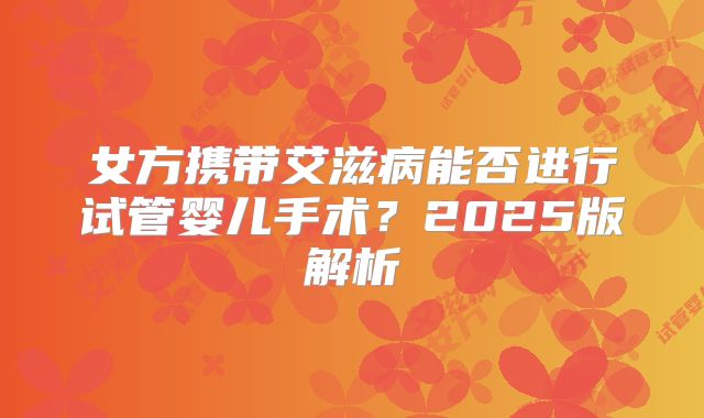 女方携带艾滋病能否进行试管婴儿手术？2025版解析